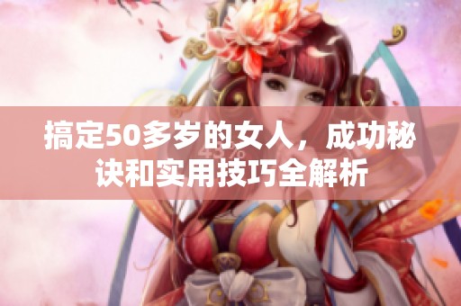 搞定50多岁的女人，成功秘诀和实用技巧全解析