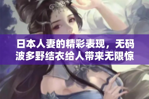 日本人妻的精彩表现，**波多野结衣给人带来无限惊喜
