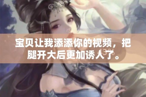 宝贝让我添添你的视频，把腿开大后更加诱人了。