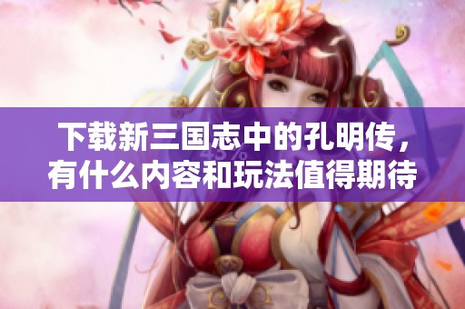 下载新三国志中的孔明传，有什么内容和玩法值得期待吗？