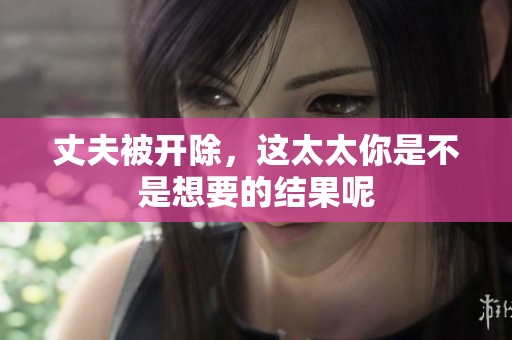 丈夫被开除，这太太你是不是想要的结果呢