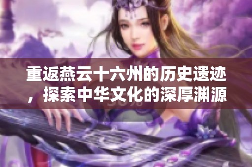 重返燕云十六州的历史遗迹，探索中华文化的深厚渊源
