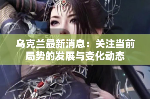 乌克兰最新消息：关注当前局势的发展与变化动态
