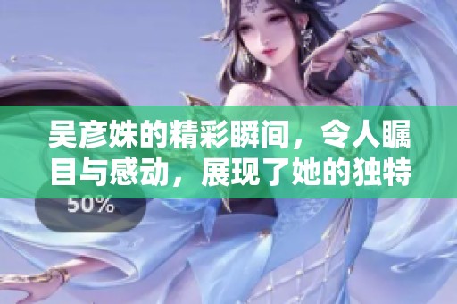 吴彦姝的精彩瞬间，令人瞩目与感动，展现了她的独特魅力与才华。