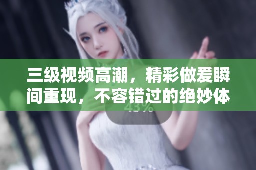 三级视频高潮，精彩做爰瞬间重现，不容错过的绝妙体验