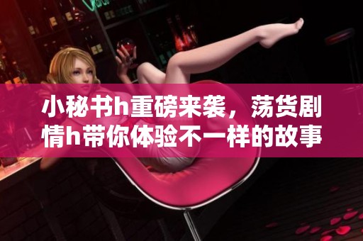 小秘书h重磅来袭，荡货剧情h带你体验不一样的故事！