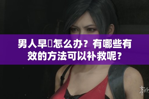 男人早迣怎么办？有哪些有效的方法可以补救呢？