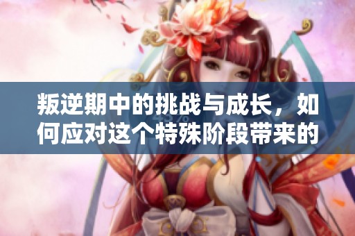 叛逆期中的挑战与成长，如何应对这个特殊阶段带来的压力与变化