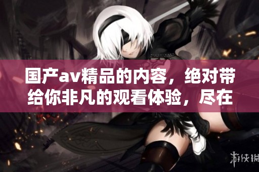 国产**精品的内容，绝对带给你非凡的观看体验，尽在这里的**一区二区三区。