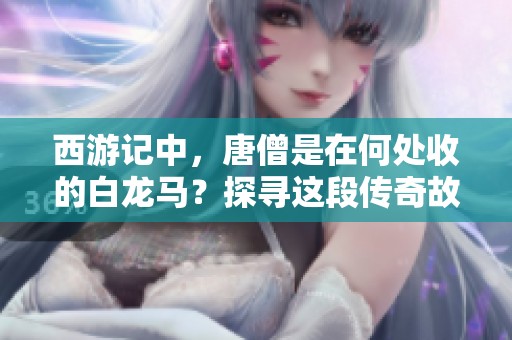 西游记中，唐僧是在何处收的白龙马？探寻这段传奇故事的秘密。