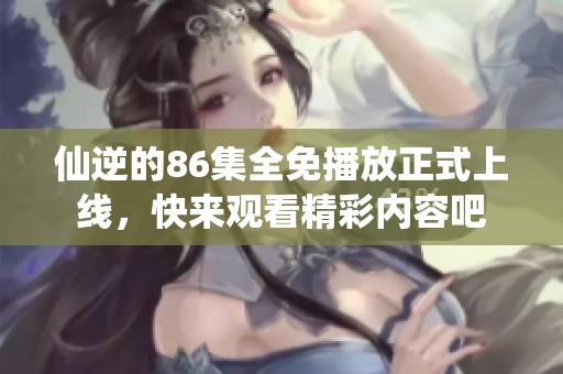 仙逆的86集全免播放正式上线，快来观看精彩内容吧