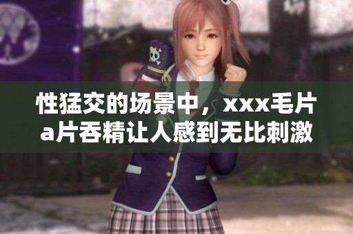 性猛交的场景中，xxx****吞精让人感到无比刺激