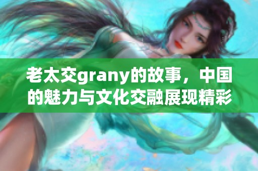 老太交grany的故事，中国的魅力与文化交融展现精彩人生