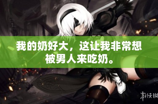 我的奶好大，这让我非常想被男人来吃奶。