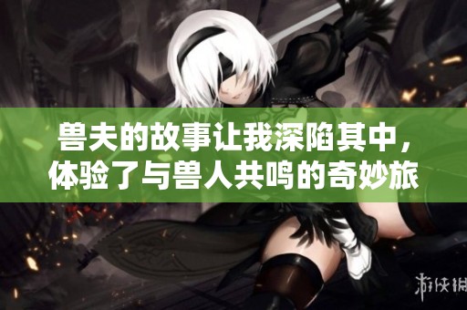 兽夫的故事让我深陷其中，体验了与兽人共鸣的奇妙旅程。
