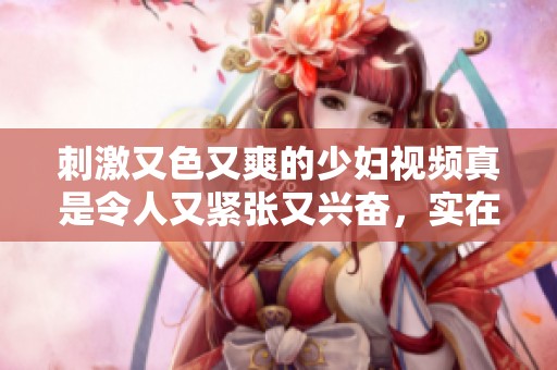 刺激又色又爽的少妇视频真是令人又紧张又兴奋，实在让人难以抗拒