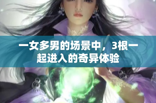 一女多男的场景中，3根一起进入的奇异体验