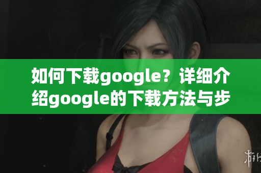 如何下载google？详细介绍google的下载方法与步骤