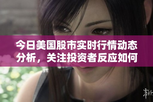 今日美国股市实时行情动态分析，关注投资者反应如何