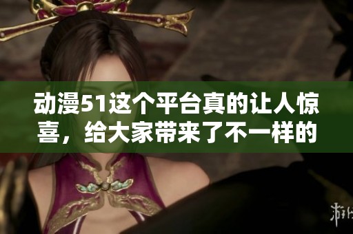 动漫51这个平台真的让人惊喜，给大家带来了不一样的乐趣体验