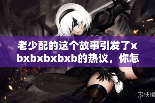 老少配的这个故事引发了xbxbxbxbxb的热议，你怎么看待这个现象呢