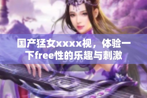 国产猛女xxxx视，体验一下free性的乐趣与刺激