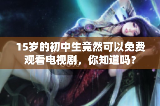 15岁的初中生竟然可以免费观看电视剧，你知道吗？