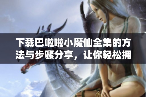 下载巴啦啦小魔仙全集的方法与步骤分享，让你轻松拥有完整精彩内容