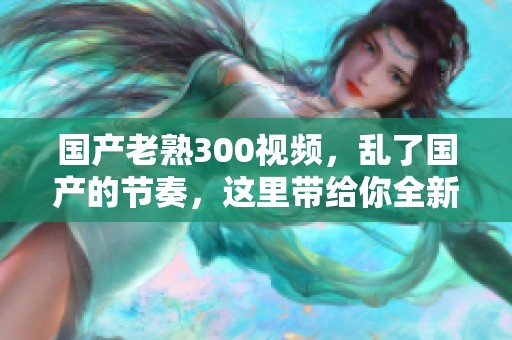 国产老熟300视频，乱了国产的节奏，这里带给你全新的视听体验