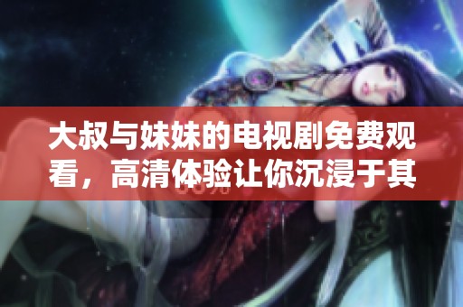 大叔与妹妹的电视剧免费观看，高清体验让你沉浸于其中