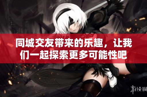 同城交友带来的乐趣，让我们一起探索更多可能性吧