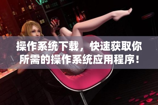 操作系统下载，快速获取你所需的操作系统应用程序！