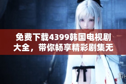 免费下载4399韩国电视剧大全，带你畅享精彩剧集无阻碍