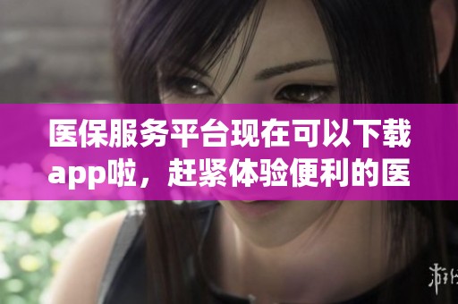 医保服务平台现在可以下载app啦，赶紧体验便利的医保服务吧