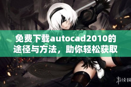 免费下载autocad2010的途径与方法，助你轻松获取软件使用体验