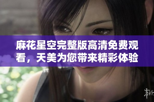麻花星空完整版高清免费观看，天美为您带来精彩体验，尽情享受吧