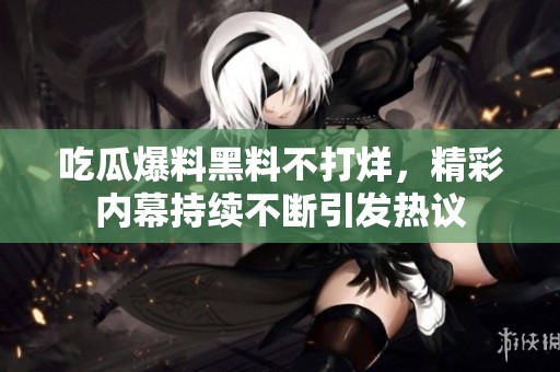 吃瓜爆料黑料不打烊，精彩内幕持续不断引发热议