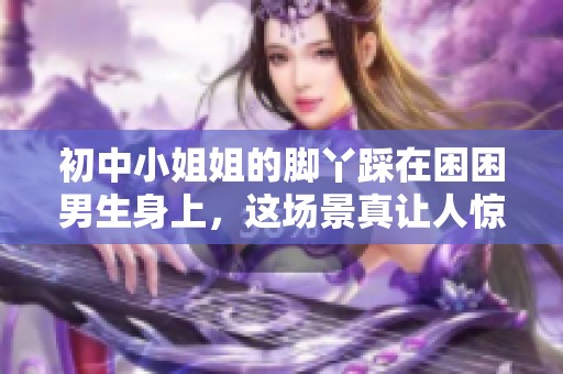 初中小姐姐的脚丫踩在困困男生身上，这场景真让人惊讶