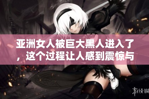 亚洲女人被巨大黑人进入了，这个过程让人感到震惊与惊叹。