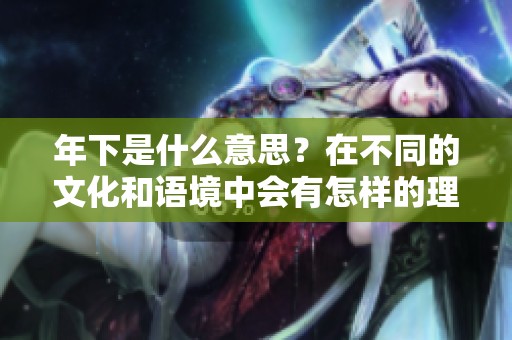 年下是什么意思？在不同的文化和语境中会有怎样的理解与解读呢