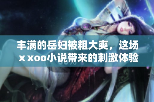 丰满的岳妇被粗大爽，这场ⅹxoo小说带来的刺激体验真是令人难忘