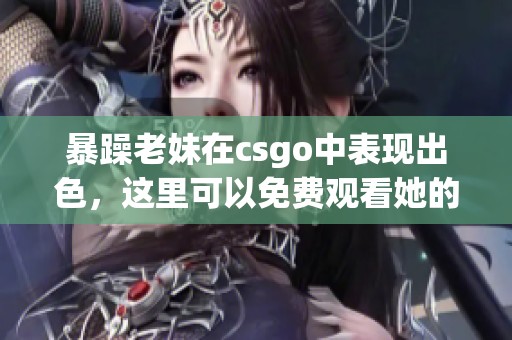 暴躁老妹在csgo中表现出色，这里可以免费观看她的精彩瞬间