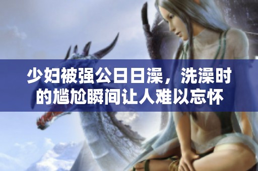 少妇被强公**澡，洗澡时的尴尬瞬间让人难以忘怀