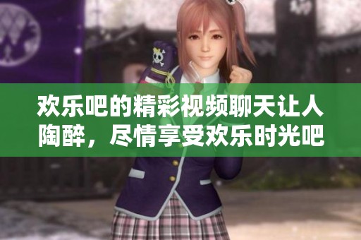 欢乐吧的精彩视频聊天让人陶醉，尽情享受欢乐时光吧