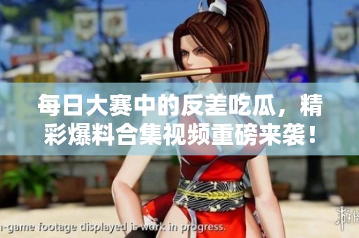 每日大赛中的反差吃瓜，精彩爆料合集视频重磅来袭！