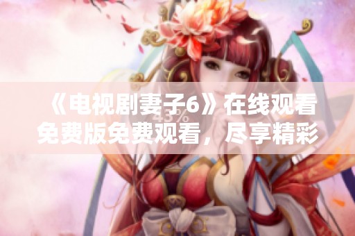 《电视剧妻子6》在线观看免费版免费观看，尽享精彩剧情与感人故事的双重体验