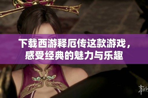 下载西游释厄传这款游戏，感受经典的魅力与乐趣