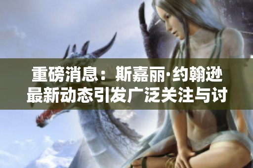 重磅消息：斯嘉丽·约翰逊最新动态引发广泛关注与讨论