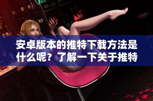 安卓版本的推特下载方法是什么呢？了解一下关于推特下载安卓版的详情吧