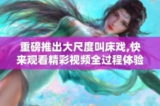 重磅推出大尺度叫床戏,快来观看精彩视频全过程体验！